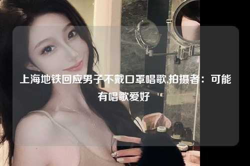 上海地铁回应男子不戴口罩唱歌,拍摄者：可能有唱歌爱好 