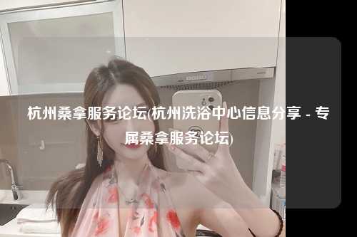 杭州桑拿服务论坛(杭州洗浴中心信息分享 - 专属桑拿服务论坛)