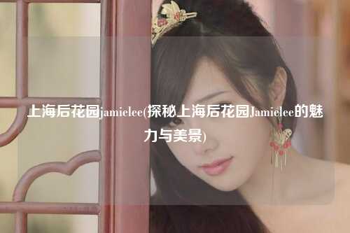 上海后花园jamielee(探秘上海后花园Jamielee的魅力与美景)